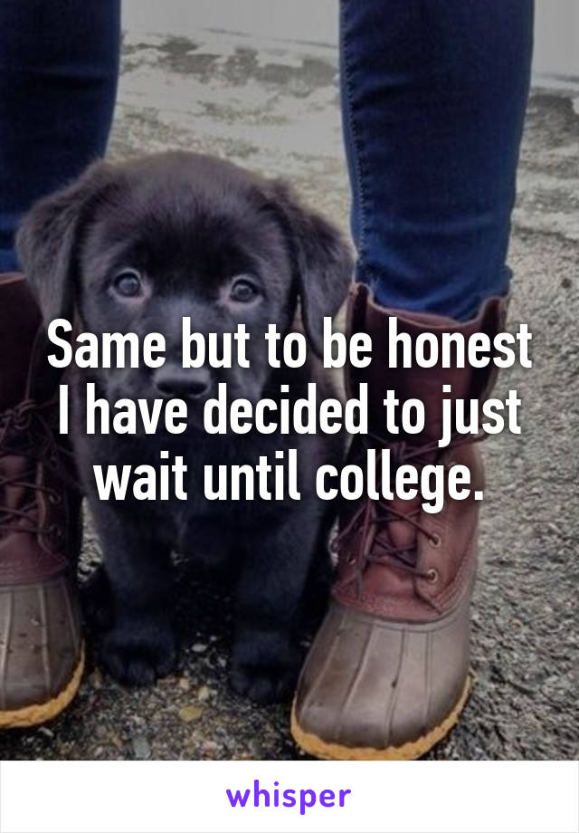 Same but to be honest I have decided to just wait until college.