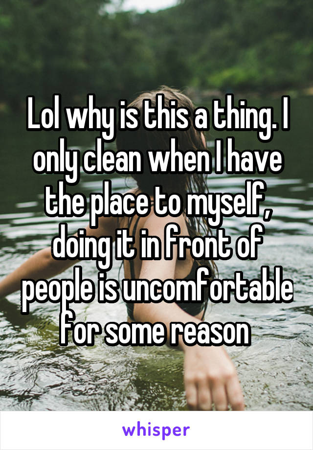 Lol why is this a thing. I only clean when I have the place to myself, doing it in front of people is uncomfortable for some reason 