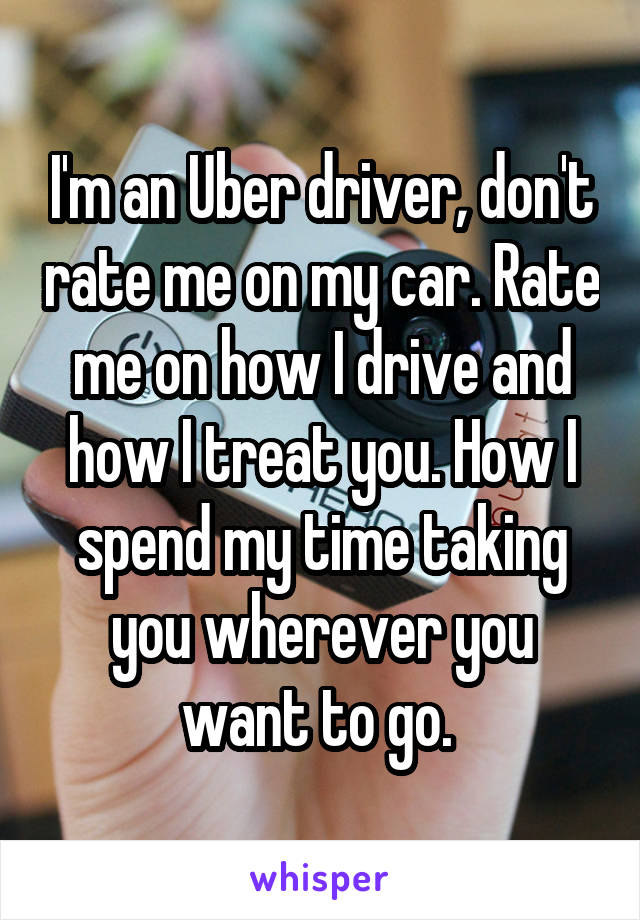 I'm an Uber driver, don't rate me on my car. Rate me on how I drive and how I treat you. How I spend my time taking you wherever you want to go. 