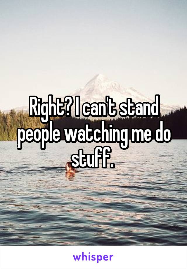 Right? I can't stand people watching me do stuff. 