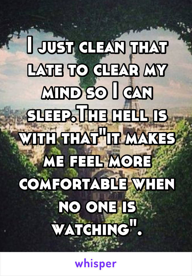 I just clean that late to clear my mind so I can sleep.The hell is with that"it makes me feel more comfortable when no one is watching".