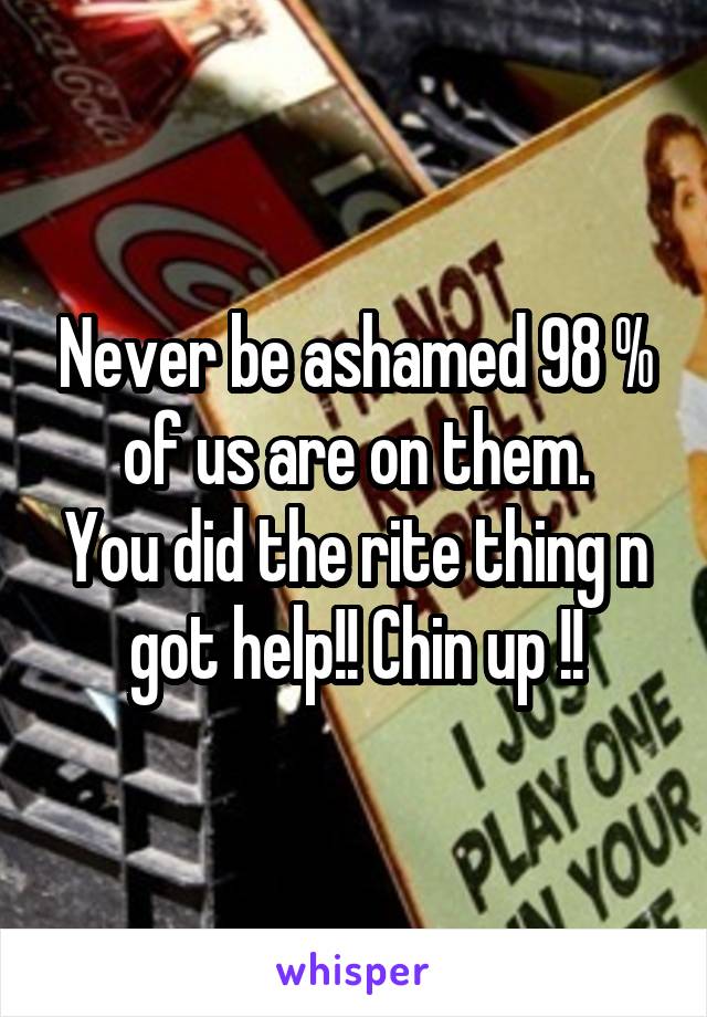 Never be ashamed 98 % of us are on them.
You did the rite thing n got help!! Chin up !!