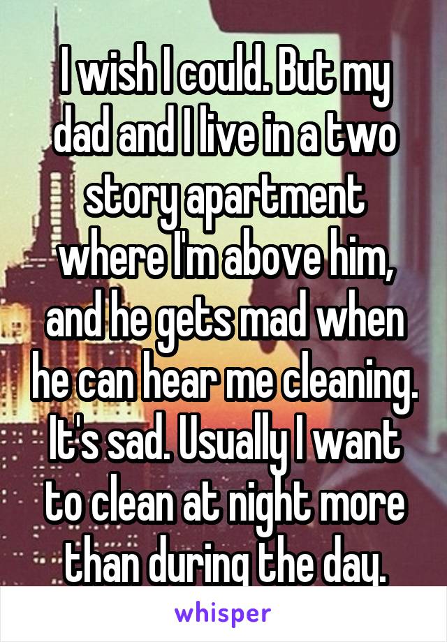 I wish I could. But my dad and I live in a two story apartment where I'm above him, and he gets mad when he can hear me cleaning. It's sad. Usually I want to clean at night more than during the day.