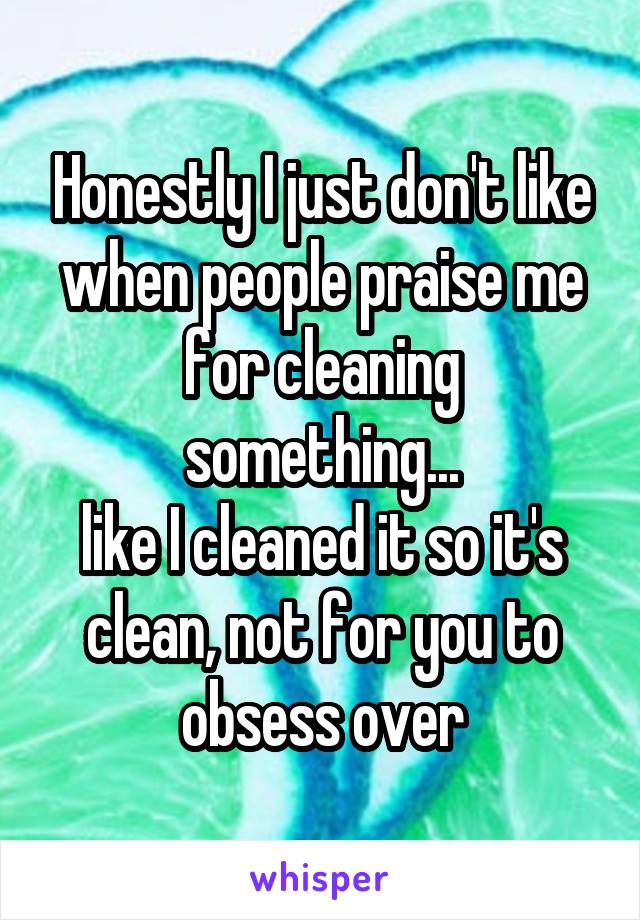 Honestly I just don't like when people praise me for cleaning something...
like I cleaned it so it's clean, not for you to obsess over