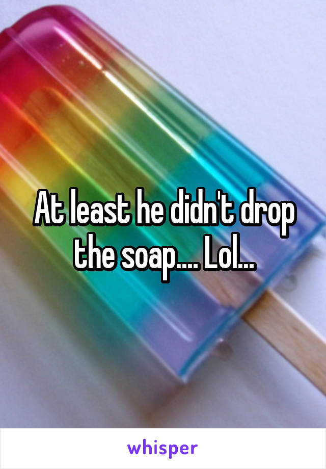 At least he didn't drop the soap.... Lol...