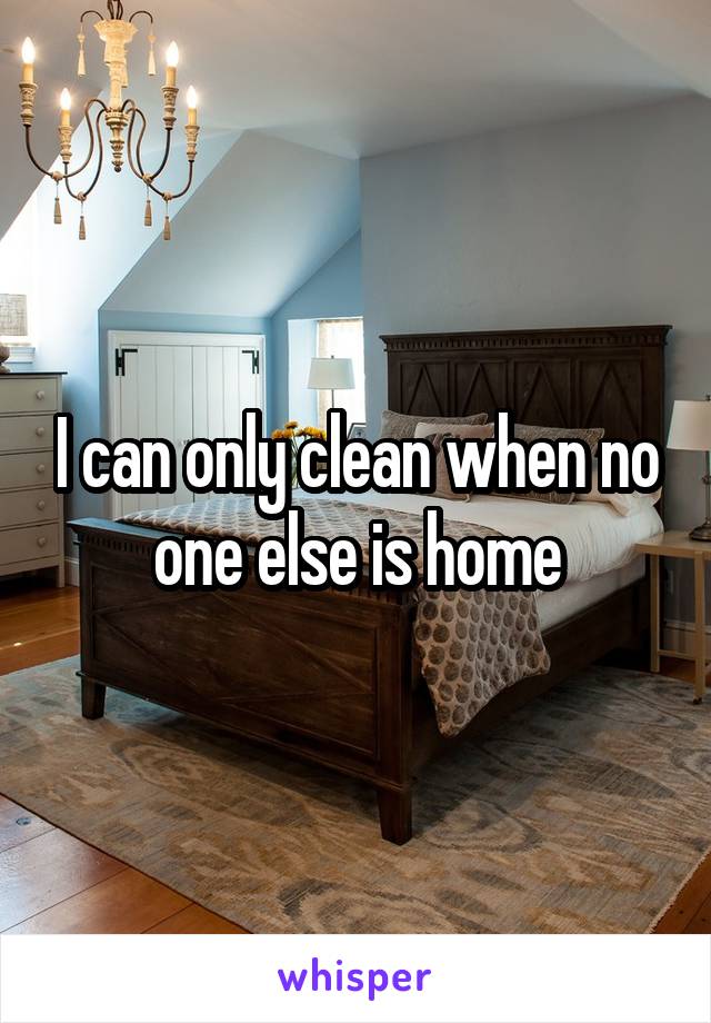 I can only clean when no one else is home