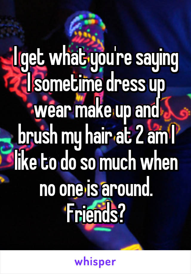 I get what you're saying I sometime dress up wear make up and brush my hair at 2 am I like to do so much when no one is around. Friends?