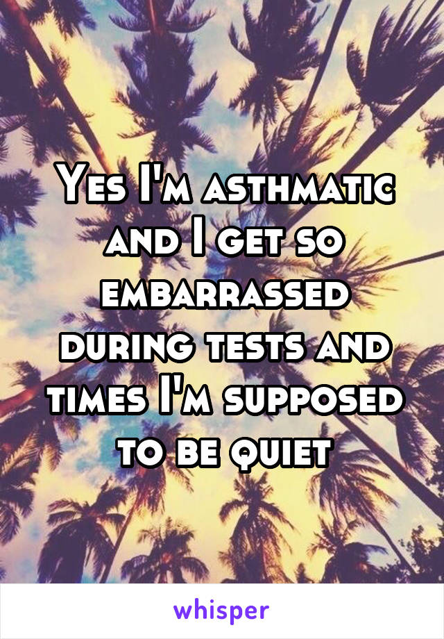 Yes I'm asthmatic and I get so embarrassed during tests and times I'm supposed to be quiet