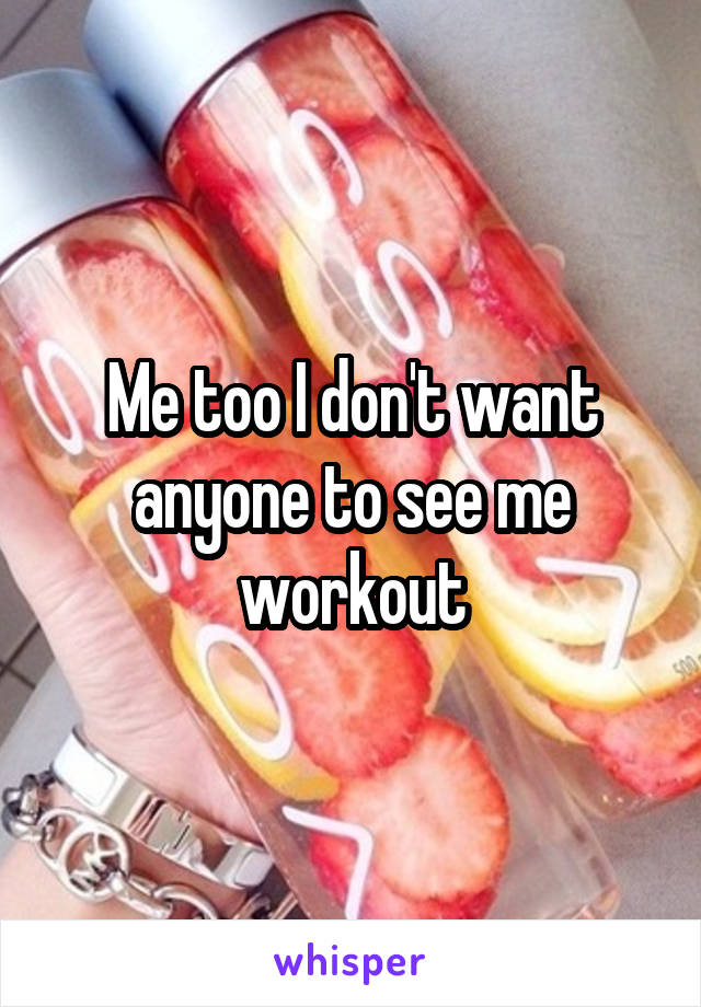 Me too I don't want anyone to see me workout