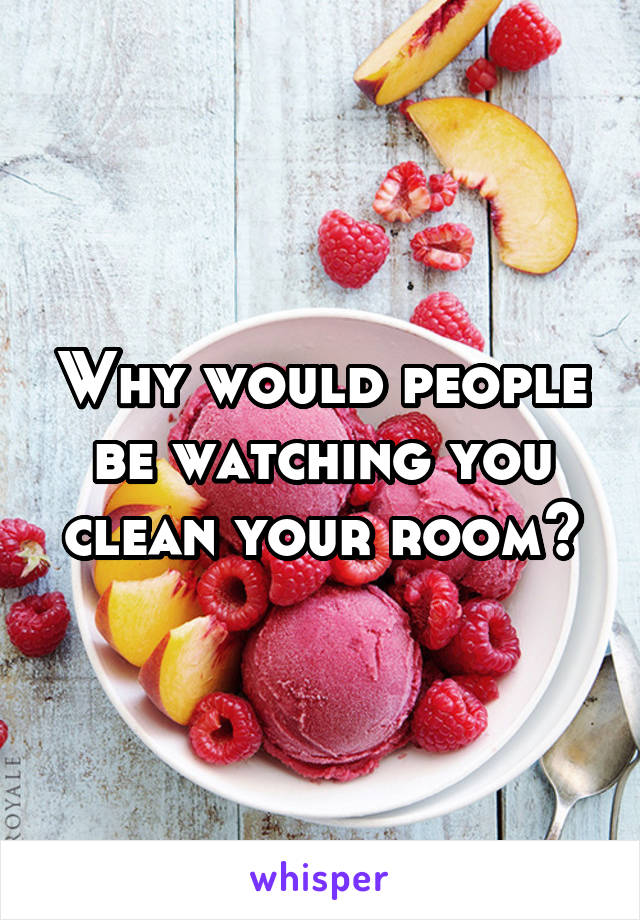 Why would people be watching you clean your room?