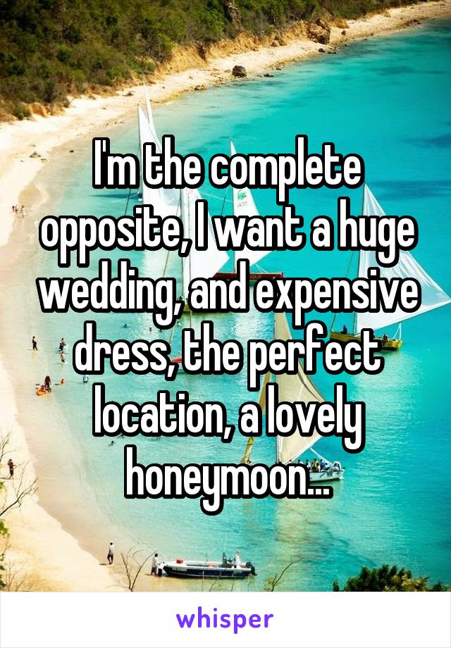 I'm the complete opposite, I want a huge wedding, and expensive dress, the perfect location, a lovely honeymoon...