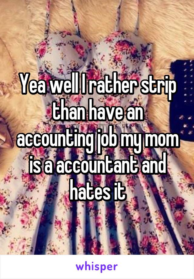 Yea well I rather strip than have an accounting job my mom is a accountant and hates it