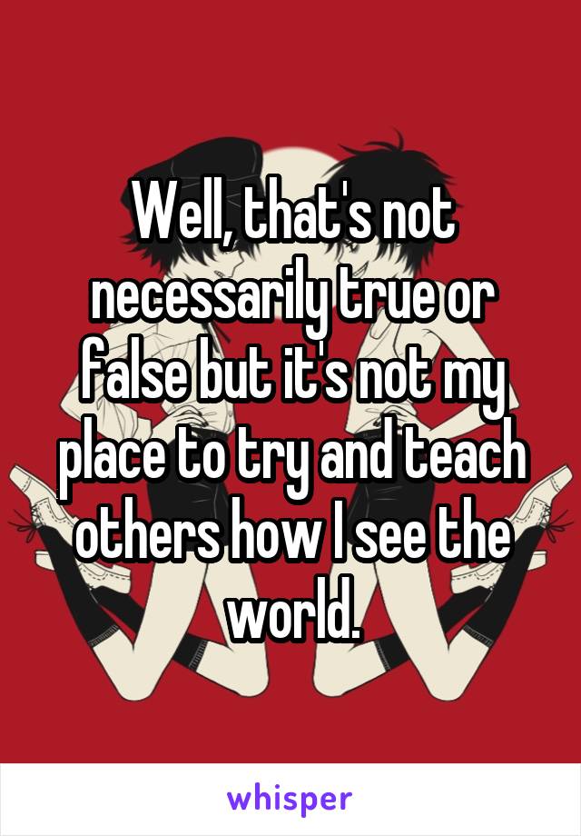 Well, that's not necessarily true or false but it's not my place to try and teach others how I see the world.