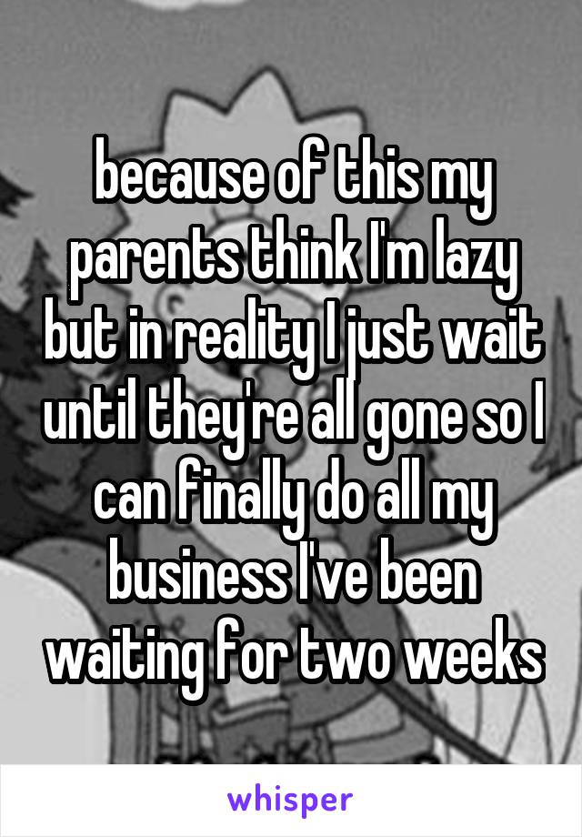 because of this my parents think I'm lazy but in reality I just wait until they're all gone so I can finally do all my business I've been waiting for two weeks