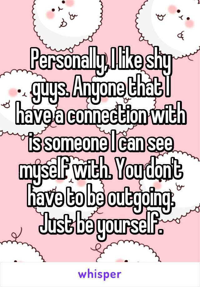 Personally, I like shy guys. Anyone that I have a connection with is someone I can see myself with. You don't have to be outgoing. Just be yourself.