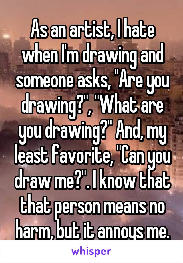As an artist, I hate when I'm drawing and someone asks, "Are you drawing?", "What are you drawing?" And, my least favorite, "Can you draw me?". I know that that person means no harm, but it annoys me.