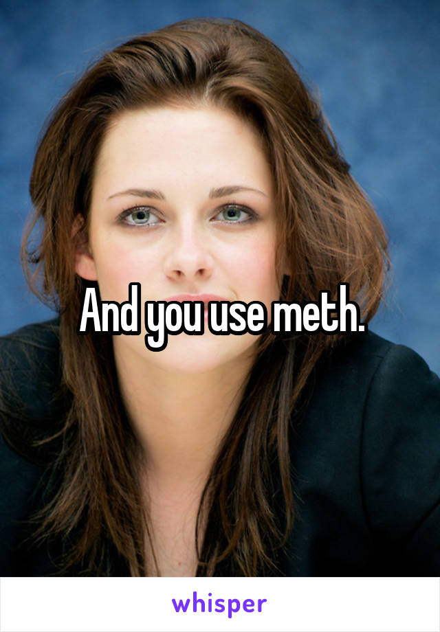 And you use meth.