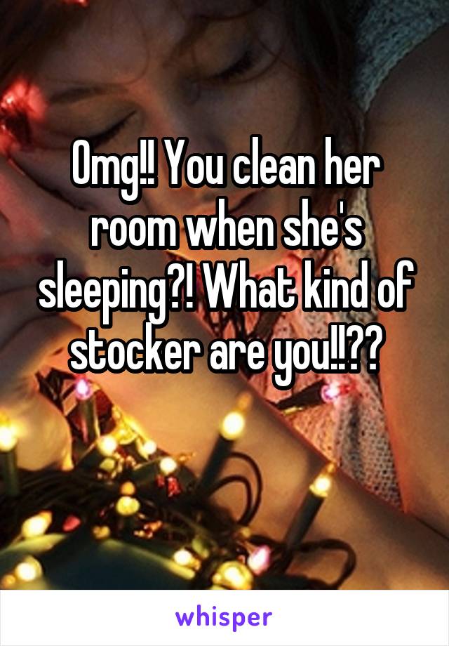 Omg!! You clean her room when she's sleeping?! What kind of stocker are you!!??

