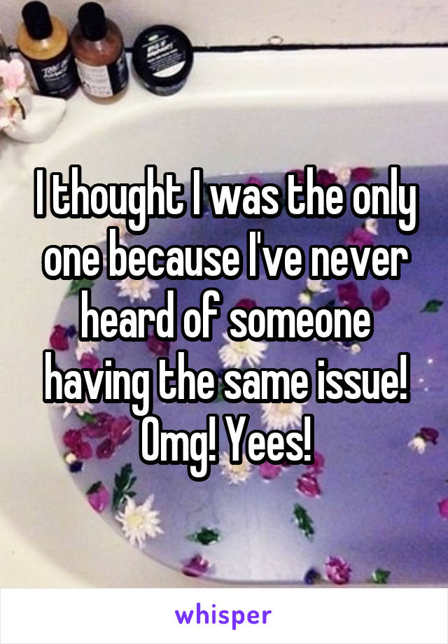 I thought I was the only one because I've never heard of someone having the same issue!
Omg! Yees!