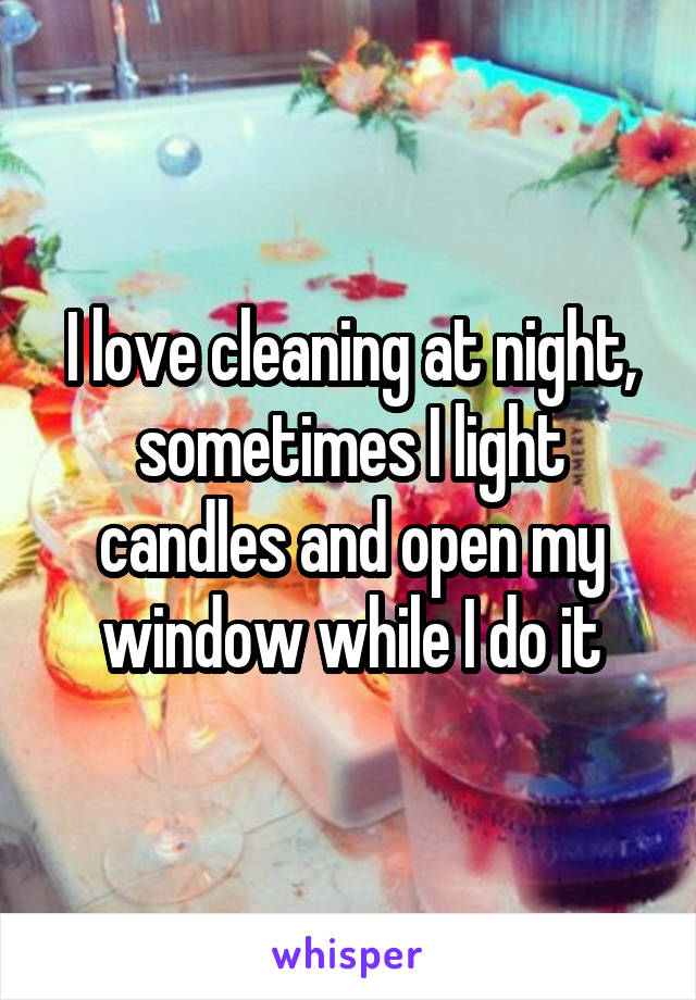 I love cleaning at night, sometimes I light candles and open my window while I do it