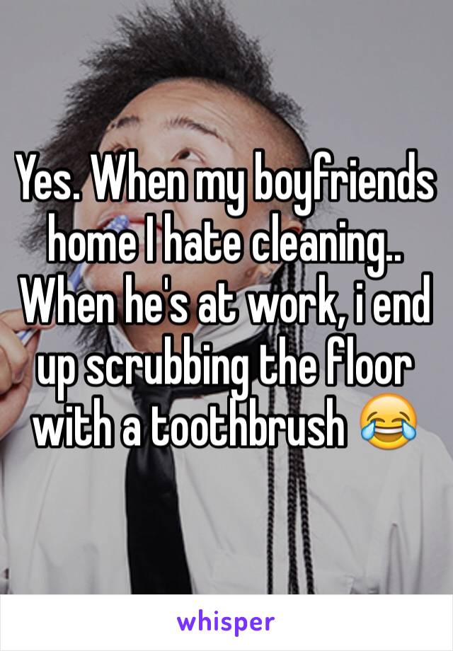 Yes. When my boyfriends home I hate cleaning.. When he's at work, i end up scrubbing the floor with a toothbrush 😂