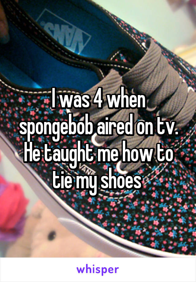 I was 4 when spongebob aired on tv. He taught me how to tie my shoes 