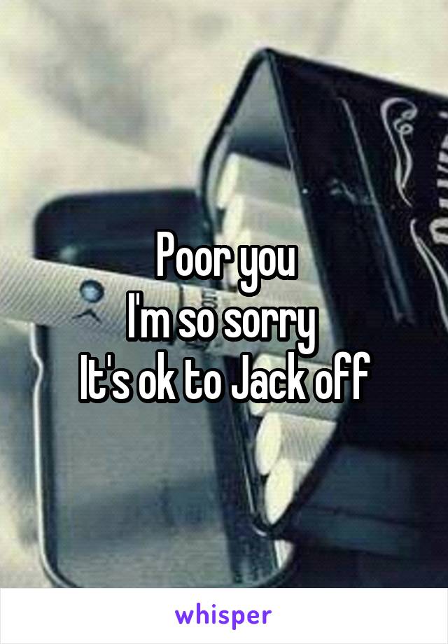 Poor you
I'm so sorry 
It's ok to Jack off