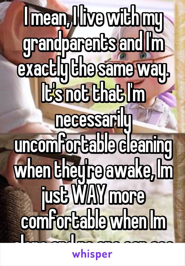 I mean, I live with my grandparents and I'm exactly the same way. It's not that I'm necessarily uncomfortable cleaning when they're awake, Im just WAY more comfortable when Im alone and no one can see