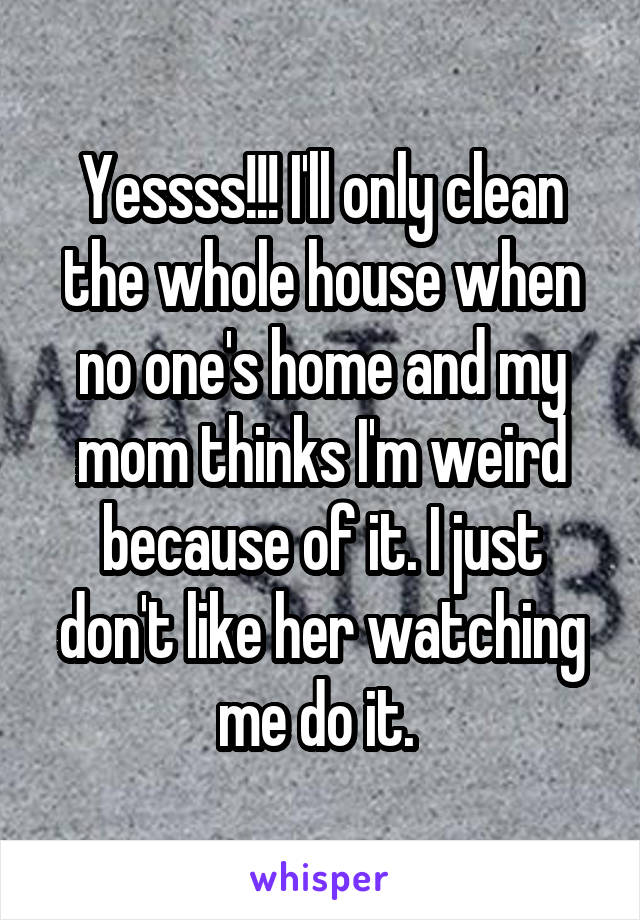 Yessss!!! I'll only clean the whole house when no one's home and my mom thinks I'm weird because of it. I just don't like her watching me do it. 