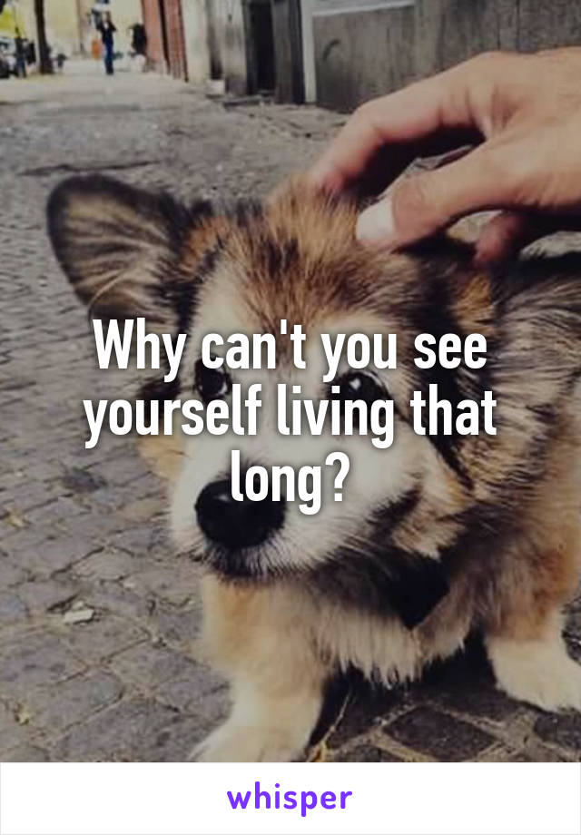 Why can't you see yourself living that long?