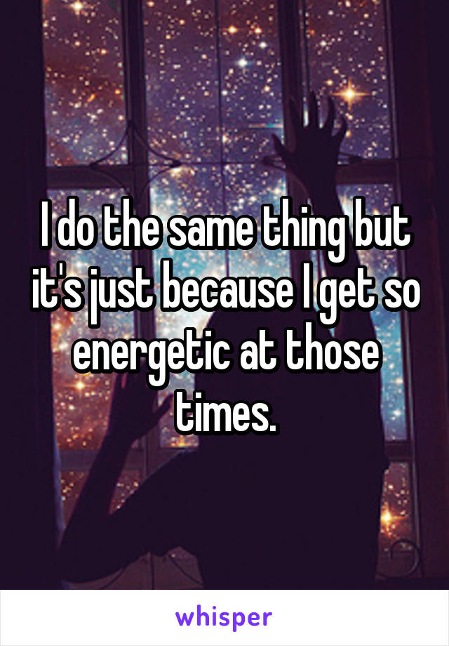 I do the same thing but it's just because I get so energetic at those times.