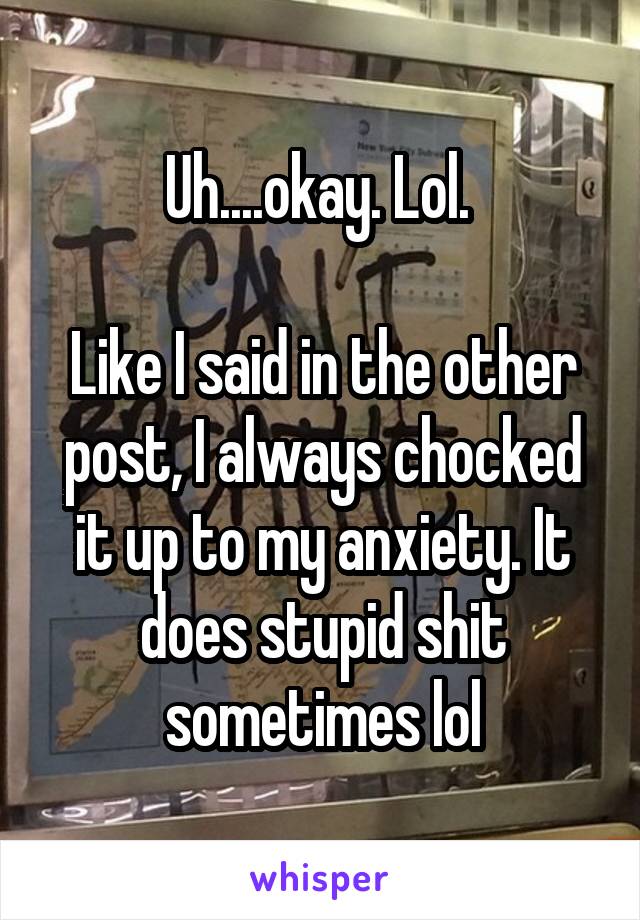 Uh....okay. Lol. 

Like I said in the other post, I always chocked it up to my anxiety. It does stupid shit sometimes lol