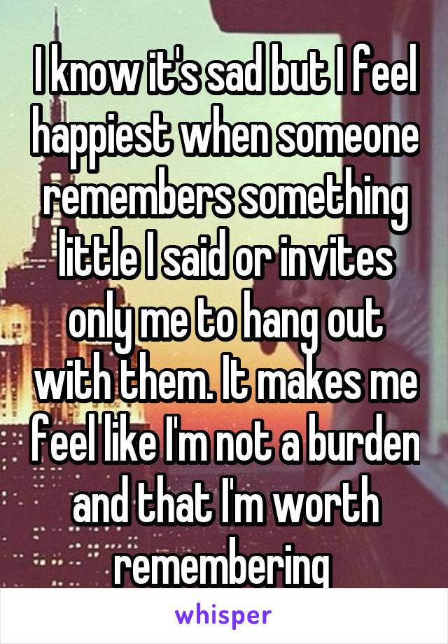 I know it's sad but I feel happiest when someone remembers something little I said or invites only me to hang out with them. It makes me feel like I'm not a burden and that I'm worth remembering 