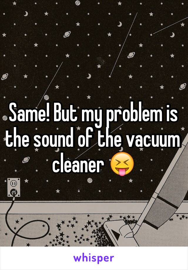 Same! But my problem is the sound of the vacuum cleaner 😝