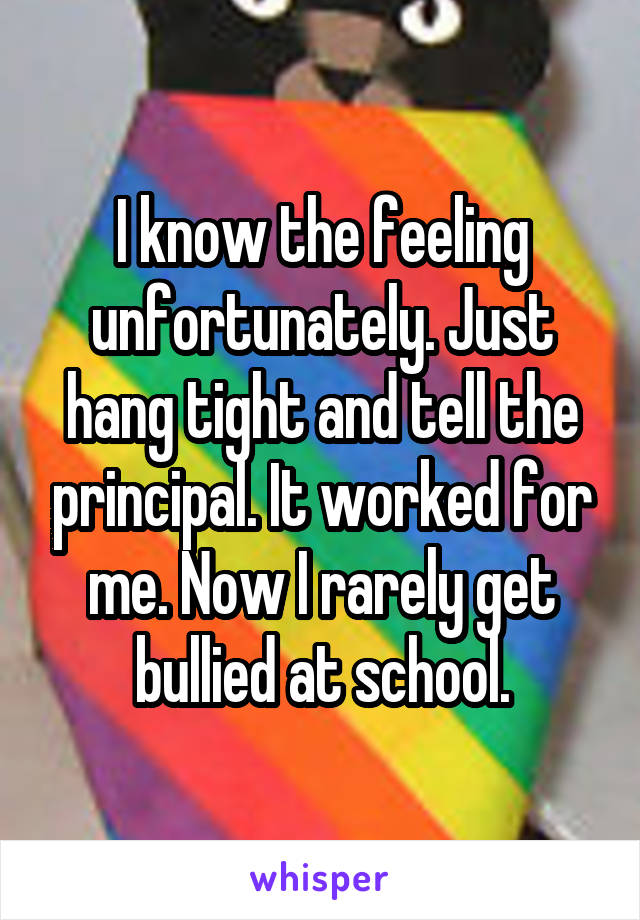 I know the feeling unfortunately. Just hang tight and tell the principal. It worked for me. Now I rarely get bullied at school.