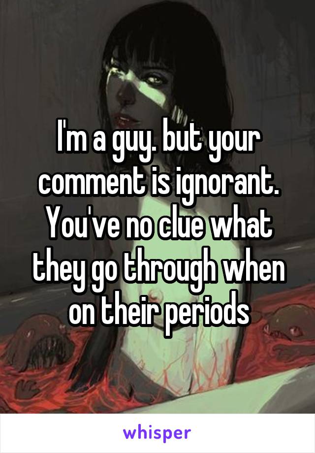 I'm a guy. but your comment is ignorant. You've no clue what they go through when on their periods