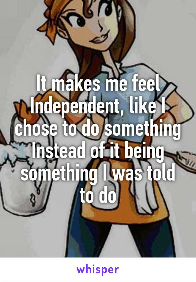 It makes me feel Independent, like I chose to do something Instead of it being something I was told to do