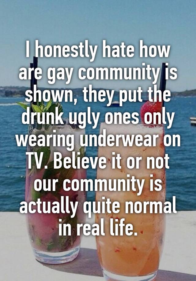 I honestly hate how are gay community is shown, they put the drunk ugly ones only wearing underwear on TV. Believe it or not our community is actually quite normal in real life.