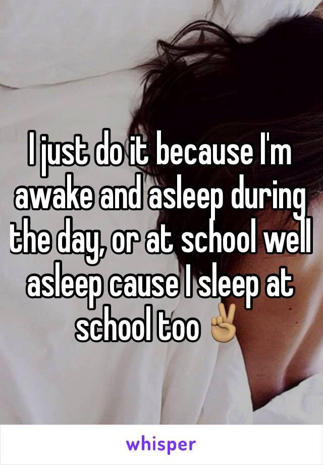 I just do it because I'm awake and asleep during the day, or at school well asleep cause I sleep at school too✌🏽️