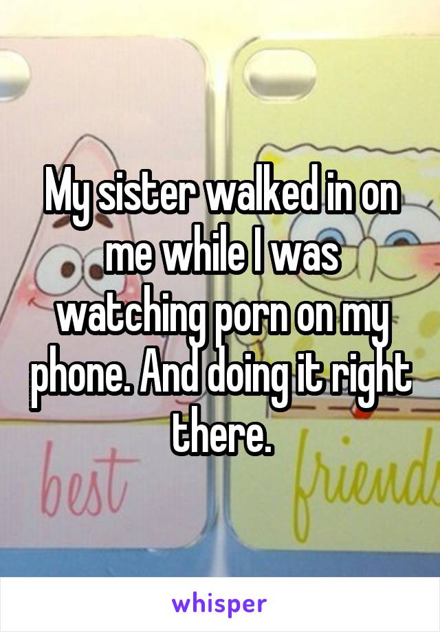 My sister walked in on me while I was watching porn on my phone. And doing it right there.