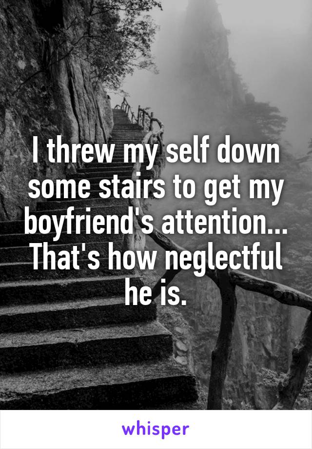 I threw my self down some stairs to get my boyfriend's attention... That's how neglectful he is.