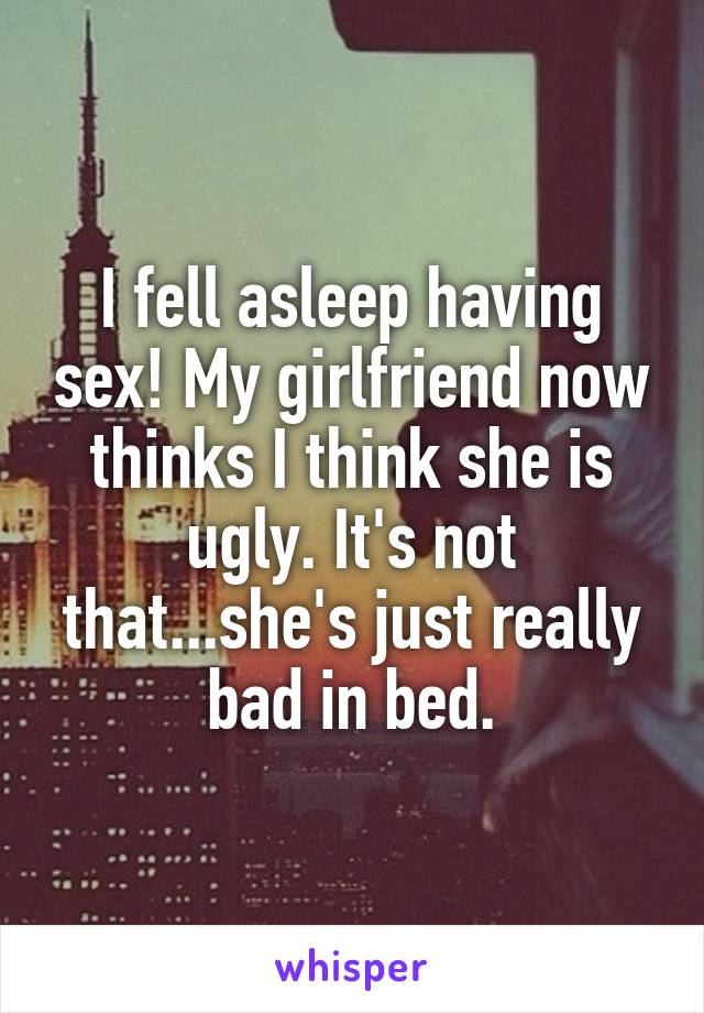 I fell asleep having sex! My girlfriend now thinks I think she is ugly. It's not that...she's just really bad in bed.