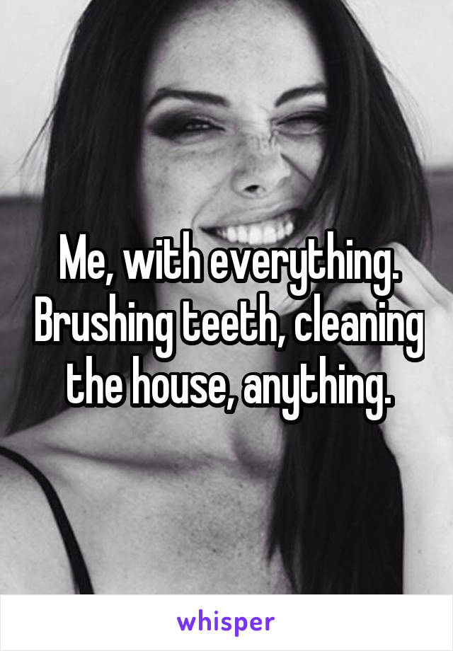 Me, with everything. Brushing teeth, cleaning the house, anything.