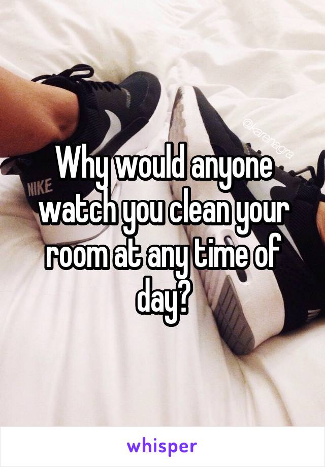 Why would anyone watch you clean your room at any time of day?