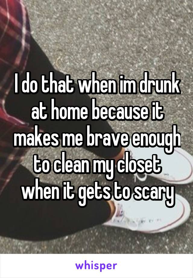 I do that when im drunk at home because it makes me brave enough to clean my closet when it gets to scary