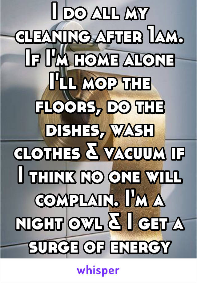 I do all my cleaning after 1am. If I'm home alone I'll mop the floors, do the dishes, wash clothes & vacuum if I think no one will complain. I'm a night owl & I get a surge of energy after 1am. 