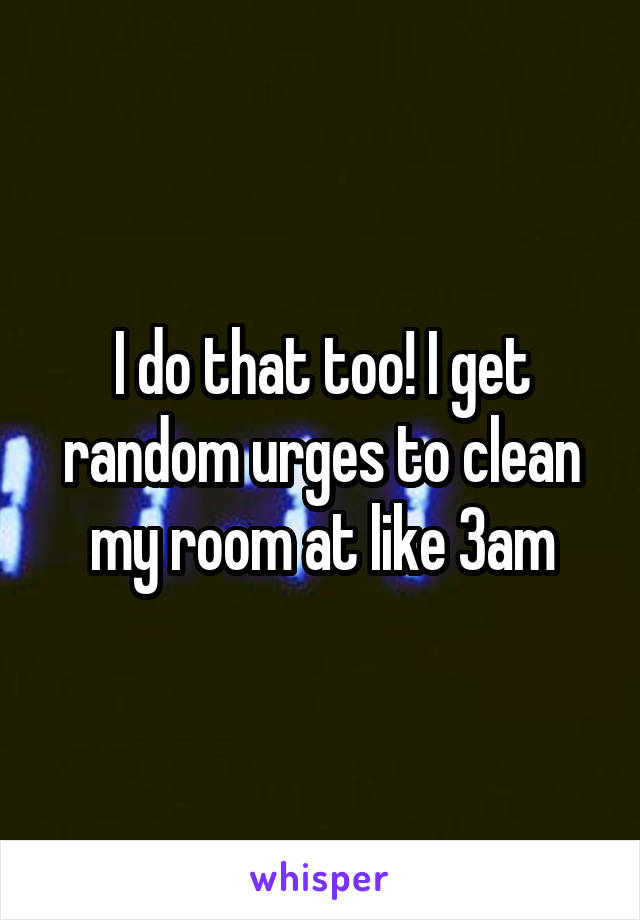 I do that too! I get random urges to clean my room at like 3am