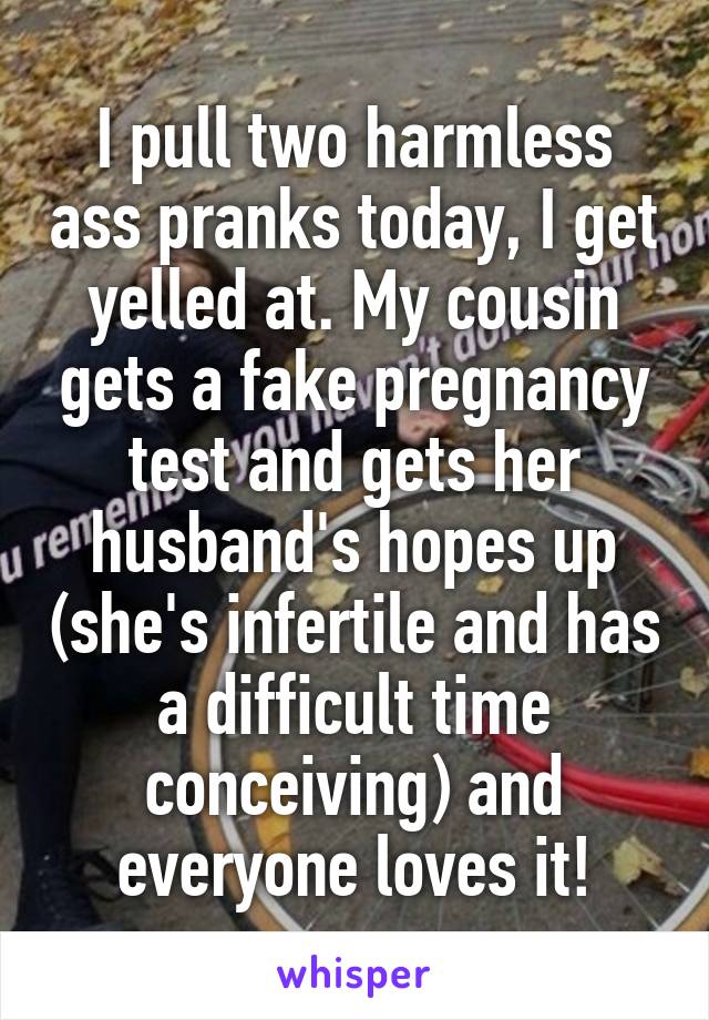 I pull two harmless ass pranks today, I get yelled at. My cousin gets a fake pregnancy test and gets her husband's hopes up (she's infertile and has a difficult time conceiving) and everyone loves it!