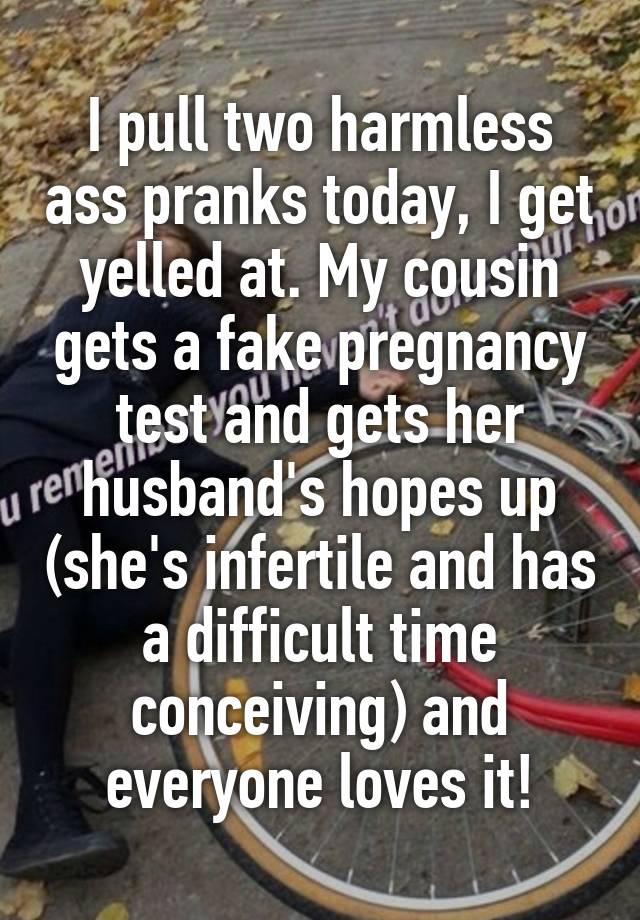 I pull two harmless ass pranks today, I get yelled at. My cousin gets a fake pregnancy test and gets her husband's hopes up (she's infertile and has a difficult time conceiving) and everyone loves it!