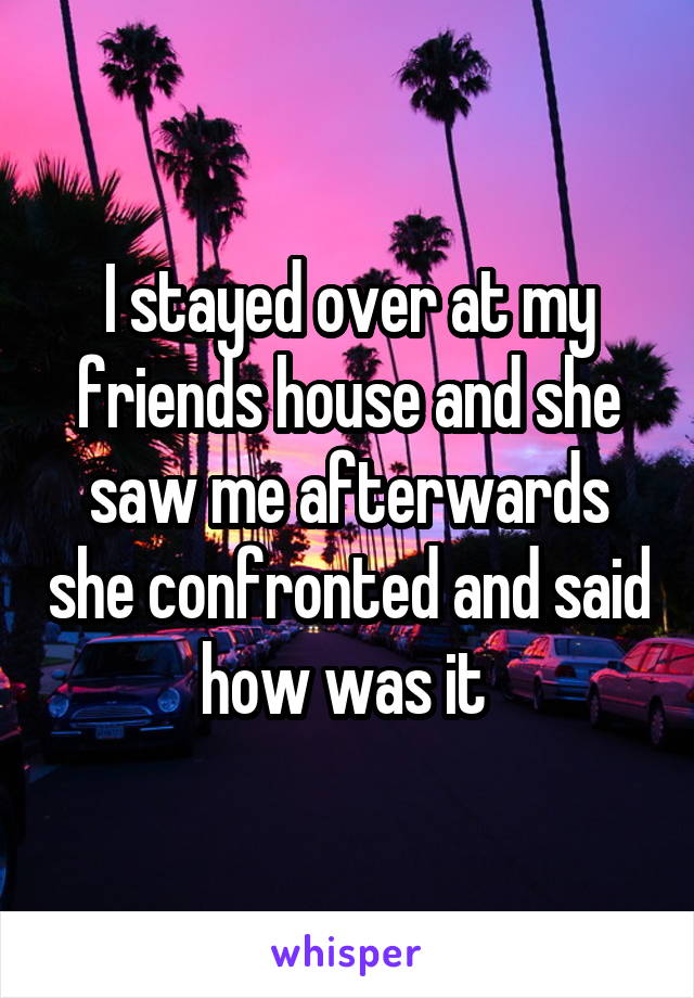 I stayed over at my friends house and she saw me afterwards she confronted and said how was it 